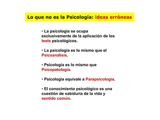 Lo que no es la Psicología: ideas erróneas 
• La psicología se ocupa 
exclusivamente de la aplicación de los 
tests psicológicos. 
• La psicología es lo mismo que el 
Psicoanálisis. 
• Psicología es lo mismo que 
Psicopatología. 
• Psicología equivale a Parapsicología. 
• El conocimiento psicológico es una 
cuestión de sabiduría de la vida y 
sentido común. 
 
