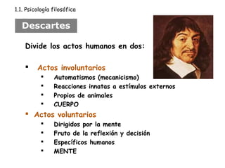 1.1. Psicología filosófica 
Descartes 
Divide los actos humanos en dos: 
 Actos involuntarios 
 Automatismos (mecanicismo) 
 Reacciones innatas a estímulos externos 
 Propios de animales 
 CUERPO 
 Actos voluntarios 
 Dirigidos por la mente 
 Fruto de la reflexión y decisión 
 Específicos humanos 
 MENTE 
 
