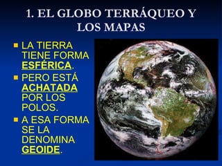 1. EL GLOBO TERRÁQUEO Y LOS MAPAS <ul><li>LA TIERRA TIENE FORMA  ESFÉRICA . </li></ul><ul><li>PERO ESTÁ  ACHATADA  POR LOS...