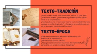 ¿Imita el texto algún otro (clasicismo, sátira...)? ¿Por qué?
¿Interioriza el texto y enriquece algún tema previo -carpe
diem- o lo esquematiza?
¿Hasta qué punto el texto está inserto en la tradición literaria,
aunque no imite ningún otro? ¿Comparte procedimientos con
otros autores o movimientos literarios?
texto-tradición
¿Qué aporta este texto a la historia literaria y a la
historia de la sensibilidad?
¿Se anticipa a épocas futuras?
¿Recoge acontecimientos históricos del momento? ¿Se
conexiona con otras ciencias o disciplinas?
texto-época
 