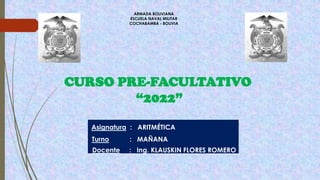 ARMADA BOLIVIANA
ESCUELA NAVAL MILITAR
COCHABAMBA - BOLIVIA
CURSO PRE-FACULTATIVO
“2022”
Asignatura : ARITMÉTICA
Turno : MAÑANA
Docente : Ing. KLAUSKIN FLORES ROMERO
 