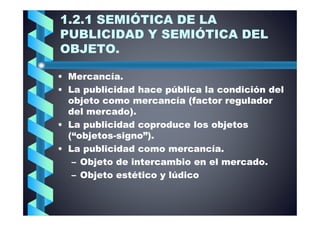 1.2.1 SEMIÓTICA DE LA
PUBLICIDAD Y SEMIÓTICA DEL
OBJETO.

• Mercancía.
• La publicidad hace pública la condición del
  objeto como mercancía (factor regulador
  del mercado).
• La publicidad coproduce los objetos
  (“objetos-
  (“objetos-signo”).
• La publicidad como mercancía.
   – Objeto de intercambio en el mercado.
   – Objeto estético y lúdico
 
