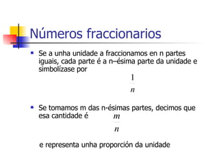 Números fraccionarios Se a unha unidade a fraccionamos en n partes iguais, cada parte é a n–ésima parte da unidade e  simbolízase por Se tomamos m das n-ésimas partes, decimos que esa cantidade é e representa unha proporción da unidade 