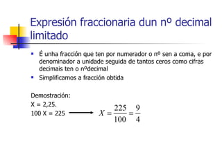 É unha fracción que ten por numerador o nº sen a coma, e por denominador a unidade seguida de tantos ceros como cifras decimais ten o nºdecimal Simplificamos a fracción obtida Demostración: X = 2,25. 100 X = 225 Expresión fraccionaria dun nº decimal limitado 