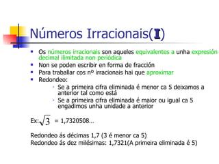 Os  números irracionais  son aqueles  equivalentes a  unha  expresión decimal ilimitada non periódica Non se poden escribir en forma de fracción Para traballar cos nº irracionais hai que  aproximar Redondeo:  Se a primeira cifra eliminada é menor ca 5 deixamos a anterior tal como está Se a primeira cifra eliminada é maior ou igual ca 5 engadimos unha unidade a anterior Ex:  = 1,7320508… Redondeo ás décimas 1,7 (3 é menor ca 5) Redondeo ás dez milésimas: 1,7321(A primeira eliminada é 5) Números Irracionais( I ) 