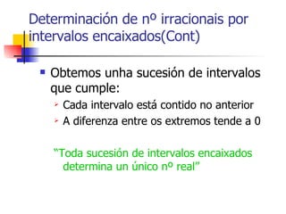 Obtemos unha sucesión de intervalos que cumple: Cada intervalo está contido no anterior A diferenza entre os extremos tende a 0 “ Toda sucesión de intervalos encaixados determina un único nº real” Determinación de nº irracionais por intervalos encaixados(Cont) 