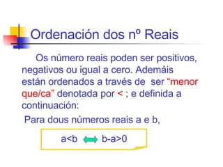 Ordenación dos nº Reais Os  n ú mero reai s  pode n  ser positivos, negativos ou igual a cero.  Ademáis   están  ordenados  a través de  ser  “ menor que/ca ”   denotada por  <   ;  e definida  a continuación :  Para dous n ú meros reais a  e  b, a<b   b-a>0 