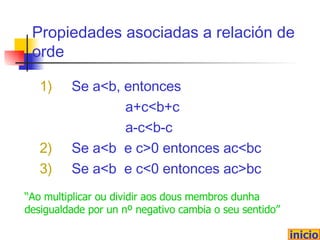 Propiedades asociadas a relación de orde 1 ) Se  a<b, entonces  a+c<b+c a-c<b-c 2) Se a<b  e c>0 entonces ac<bc 3) Se a<b  e c<0 entonces ac>bc inicio “ Ao multiplicar ou dividir aos dous membros dunha desigualdade por un nº negativo cambia o seu sentido” 