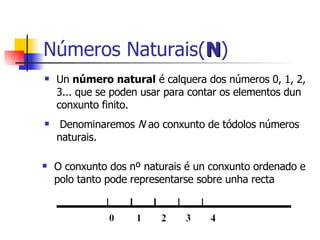 Números Naturais( N ) Un  número natural  é calquera dos números 0, 1, 2, 3... que se poden usar para contar os elementos dun conxunto finito. Denominaremos  N  ao conxunto de tódolos números naturais. O conxunto dos nº naturais é un conxunto ordenado e polo tanto pode representarse sobre unha recta 