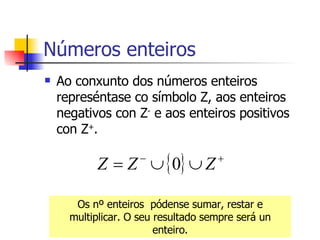 Números enteiros Ao conxunto dos números enteiros represéntase co símbolo Z, aos enteiros negativos con Z -  e aos enteiros positivos con Z + . Os nº enteiros  pódense sumar, restar e multiplicar. O seu resultado sempre será un enteiro. 