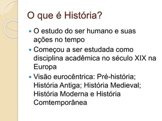 O que é História?
 O estudo do ser humano e suas
ações no tempo
 Começou a ser estudada como
disciplina acadêmica no século XIX na
Europa
 Visão eurocêntrica: Pré-história;
História Antiga; História Medieval;
História Moderna e História
Comtemporânea
 