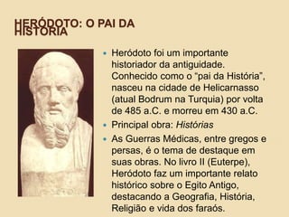 HERÓDOTO: O PAI DA
HISTÓRIA
 Heródoto foi um importante
historiador da antiguidade.
Conhecido como o “pai da História”,
nasceu na cidade de Helicarnasso
(atual Bodrum na Turquia) por volta
de 485 a.C. e morreu em 430 a.C.
 Principal obra: Histórias
 As Guerras Médicas, entre gregos e
persas, é o tema de destaque em
suas obras. No livro II (Euterpe),
Heródoto faz um importante relato
histórico sobre o Egito Antigo,
destacando a Geografia, História,
Religião e vida dos faraós.
 