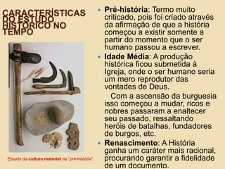 CARACTERÍSTICAS
DO ESTUDO
HISTÓRICO NO
TEMPO
 Pré-história: Termo muito
criticado, pois foi criado através
da afirmação de que a história
começou a existir somente a
partir do momento que o ser
humano passou a escrever.
 Idade Média: A produção
histórica ficou submetida à
Igreja, onde o ser humano seria
um mero reprodutor das
vontades de Deus.
Com a ascensão da burguesia
isso começou a mudar, ricos e
nobres passaram a enaltecer
seu passado, ressaltando
heróis de batalhas, fundadores
de burgos, etc.
 Renascimento: A História
ganha um caráter mais racional,
procurando garantir a fidelidade
de um documento.
Estudo da cultura material na “pré-história”
 