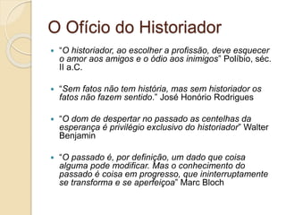 O Ofício do Historiador
 “O historiador, ao escolher a profissão, deve esquecer
o amor aos amigos e o ódio aos inimigos” Políbio, séc.
II a.C.
 “Sem fatos não tem história, mas sem historiador os
fatos não fazem sentido.” José Honório Rodrigues
 “O dom de despertar no passado as centelhas da
esperança é privilégio exclusivo do historiador” Walter
Benjamin
 “O passado é, por definição, um dado que coisa
alguma pode modificar. Mas o conhecimento do
passado é coisa em progresso, que ininterruptamente
se transforma e se aperfeiçoa” Marc Bloch
 