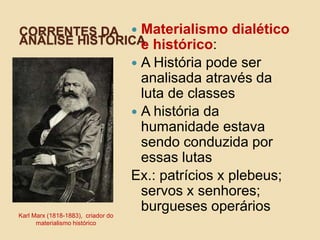 CORRENTES DA
ANÁLISE HISTÓRICA
Karl Marx (1818-1883), criador do
materialismo histórico
 Materialismo dialético
e histórico:
 A História pode ser
analisada através da
luta de classes
 A história da
humanidade estava
sendo conduzida por
essas lutas
Ex.: patrícios x plebeus;
servos x senhores;
burgueses operários
 