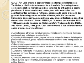 QUESTÃO: Leia o texto a seguir: "Desde os tempos de Heródoto e
Tucídides, a história tem sido escrita sob variada forma de gêneros:
crônica monástica, memória política, tratados de antiquário, e assim
por diante. A forma dominante, porém, tem sido a narrativa dos
acontecimentos políticos e militares, apresentada como a história dos
grandes feitos de grandes - chefes militares, reis. Foi durante o
Iluminismo que ocorreu, pela primeira vez, uma contestação a esse tipo
de narrativa histórica." Fonte: BURKE, P. "A escola dos Annales 1929-
1989: A revolução francesa da historiografia". Tradução de Nilo Odália.
São Paulo: Unesp, 1991, p.18. Com base no texto e nos conhecimentos
sobre o tema, é correto afirmar:
a) A mudança do gênero de narrativa histórica, iniciada com o movimento Iluminista,
questionará uma história dos grandes heróis.
b) A produção historiográfica dos gregos e romanos antigos foi deixada de lado pelos
pensadores iluministas, pois a Revolução Francesa queimou, como na Inquisição, os
textos heréticos.
c) Os monges buscaram perpetuar, por meio de suas crônicas monásticas, as
realizações consagradas do cotidiano de Heródoto e Tucídides produzindo, assim, um
gênero de escrita histórica.
d) A narrativa histórica foi revolucionada durante o Iluminismo pelos sábios laicos que
buscavam, por meio de seus estudos, alcançar o sentido histórico-religioso da
humanidade.
e) A história, entendida como um dos principais campos do conhecimento humano,
esteve, durante o período antigo, despreocupada com a preservação da memória
política dos reis.
 