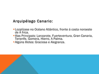Arquipélago Canario:  Lozalízase no Océano Atlántico, fronte á costa noroeste de Á frica. Illas Principais: Lanzarote, Fuerteventura, Gran Canaria, Tenerife, Gomera, Hierro, A Palma.  Algúns Illotes: Graciosa e Alegranza.  