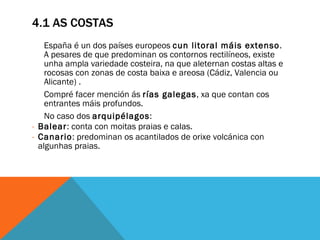 4.1 AS COSTAS España é un dos países europeos  cun litoral máis extenso . A pesares de que predominan os contornos rectilíneos, existe unha ampla variedade costeira, na que aleternan costas altas e rocosas con zonas de costa baixa e areosa (Cádiz, Valencia ou Alicante) .  Compré facer mención ás  rías galegas , xa que contan cos entrantes máis profundos.  No caso dos  arquipélagos : Balear : conta con moitas praias e calas. Canario : predominan os acantilados de orixe volcánica con algunhas praias.  