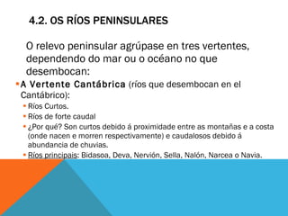 4.2. OS RÍOS PENINSULARES O relevo peninsular agrúpase en tres vertentes, dependendo do mar ou o océano no que desembocan:  A Vertente Cantábrica  (ríos que desembocan en el Cantábrico): Ríos Curtos. Ríos de forte caudal  ¿Por qué? Son curtos debido á proximidade entre as montañas e a costa (onde nacen e morren respectivamente) e caudalosos debido á abundancia de chuvias.  Ríos principais : Bidasoa, Deva, Nervión, Sella, Nalón, Narcea o Navia. 