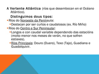 A  Vertente Atlántica  (ríos que desembocan en el Océano Atlántico).  Distinguimos dous tipos: Ríos do  Noroeste da Penín sula: Destacan por ser curtos e caudalosos (ex. Río Miño) Ríos do  Centro e Sur Peninsular : Longos e con caudal variable dependendo das estacións (moito menor nos meses de verán, no que sofren estiaxes). Ríos Principais : Douro (Duero), Texo (Tajo), Guadiana e Guadalquivir. 