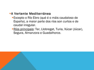 A Vertente Mediterránea Excepto o Río Ebro (qué é o máis caudaloso de España), a maior parte dos ríos son curtos e de caudal irregular. Ríos principais : Ter, Llobregat, Turia, Xúcar (Júcar), Segura, Almanzora e Guadalhorce. 