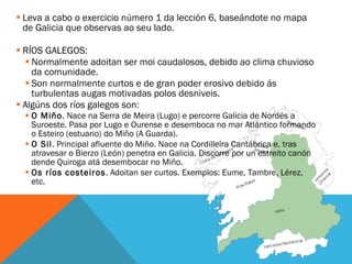 Leva a cabo o exercicio número 1 da lección 6, baseándote no mapa de Galicia que observas ao seu lado. RÍOS GALEGOS: Normalmente adoitan ser moi caudalosos, debido ao clima chuvioso da comunidade.  Son normalmente curtos e de gran poder erosivo debido ás turbulentas augas motivadas polos desniveis.  Algúns dos ríos galegos son: O Miño . Nace na Serra de Meira (Lugo) e percorre Galicia de Nordés a Suroeste. Pasa por Lugo e Ourense e desemboca no mar Atlántico formando o Esteiro (estuario) do Miño (A Guarda). O Sil . Principal afluente do Miño. Nace na Cordilleira Cantábrica e, tras atravesar o Bierzo (León) penetra en Galicia. Discorre por un estreito canón dende Quiroga atá desembocar no Miño. Os ríos costeiros . Adoitan ser curtos. Exemplos: Eume, Tambre, Lérez, etc. 