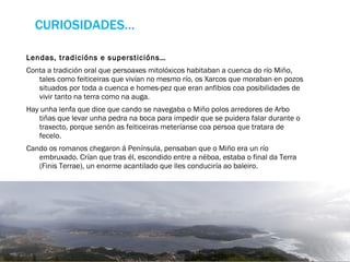 CURIOSIDADES… Lendas, tradicións e supersticións… Conta a tradición oral que persoaxes mitolóxicos habitaban a cuenca do río Miño, tales como feiticeiras que vivían no mesmo río, os Xarcos que moraban en pozos situados por toda a cuenca e homes-pez que eran anfibios coa posibilidades de vivir tanto na terra como na auga. Hay unha lenfa que dice que cando se navegaba o Miño polos arredores de Arbo tiñas que levar unha pedra na boca para impedir que se puidera falar durante o traxecto, porque senón as feiticeiras meteríanse coa persoa que tratara de fecelo.  Cando os romanos chegaron á Península, pensaban que o Miño era un río embruxado. Crían que tras él, escondido entre a néboa, estaba o final da Terra (Finis Terrae), un enorme acantilado que lles conduciría ao baleiro.  