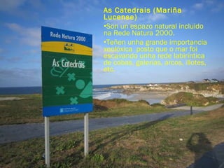 As Catedrais (Mariña Lucense) Son un espazo natural incluido na Rede Natura 2000. Teñen unha grande importancia xeolóxica  posto que o mar foi escavando unha rede labiríntica de cobas, galerías, arcos, illotes, etc. 