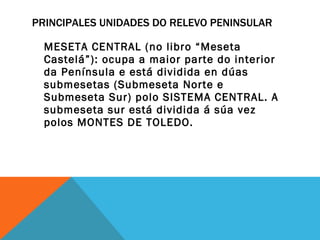 PRINCIPALES UNIDADES DO RELEVO PENINSULAR MESETA CENTRAL (no libro “Meseta Castelá”): ocupa a maior parte do interior da Península e está dividida en dúas submesetas (Submeseta Norte e Submeseta Sur) polo SISTEMA CENTRAL. A submeseta sur está dividida á súa vez polos MONTES DE TOLEDO. 