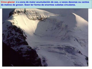 Circo glaciar : é a zona de maior acumulación de xeo, a veces decenas ou centos de metros de grosor. Soen ter forma de enormes cubetas circulares. 