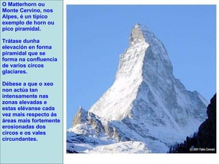 O Matterhorn ou Monte Cervino, nos Alpes, é un típico exemplo de horn ou pico piramidal. Trátase dunha elevación en forma piramidal que se forma na confluencia de varios circos glaciares. Débese a que o xeo non actúa tan intensamente nas zonas elevadas e estas elévanse cada vez mais respecto ás áreas mais fortemente erosionadas dos circos e os vales circundantes. 