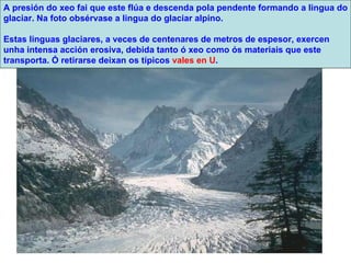 A presión do xeo fai que este flúa e descenda pola pendente formando a lingua do glaciar. Na foto obsérvase a lingua do glaciar alpino.  Estas linguas glaciares, a veces de centenares de metros de espesor, exercen unha intensa acción erosiva, debida tanto ó xeo como ós materiais que este transporta. Ó retirarse deixan os típicos  vales en U . 
