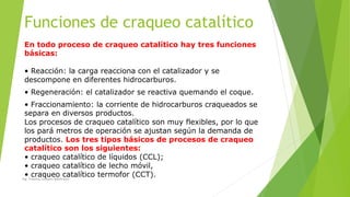 Funciones de craqueo catalítico
En todo proceso de craqueo catalítico hay tres funciones
básicas:
• Reacción: la carga reacciona con el catalizador y se
descompone en diferentes hidrocarburos.
• Regeneración: el catalizador se reactiva quemando el coque.
• Fraccionamiento: la corriente de hidrocarburos craqueados se
separa en diversos productos.
Los procesos de craqueo catalítico son muy flexibles, por lo que
los pará metros de operación se ajustan según la demanda de
productos. Los tres tipos básicos de procesos de craqueo
catalítico son los siguientes:
• craqueo catalítico de líquidos (CCL);
• craqueo catalítico de lecho móvil,
• craqueo catalítico termofor (CCT).Ing. Yulenny Lavayen Baldiviezo
 