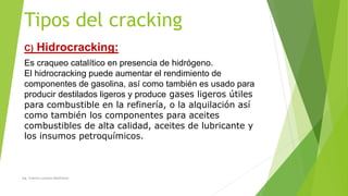 Tipos del cracking
C) Hidrocracking:
Es craqueo catalítico en presencia de hidrógeno.
El hidrocracking puede aumentar el rendimiento de
componentes de gasolina, así como también es usado para
producir destilados ligeros y produce gases ligeros útiles
para combustible en la refinería, o la alquilación así
como también los componentes para aceites
combustibles de alta calidad, aceites de lubricante y
los insumos petroquímicos.
Ing. Yulenny Lavayen Baldiviezo
 