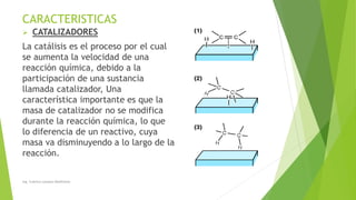 CARACTERISTICAS
➢ CATALIZADORES
La catálisis es el proceso por el cual
se aumenta la velocidad de una
reacción química, debido a la
participación de una sustancia
llamada catalizador, Una
característica importante es que la
masa de catalizador no se modifica
durante la reacción química, lo que
lo diferencia de un reactivo, cuya
masa va disminuyendo a lo largo de la
reacción.
Ing. Yulenny Lavayen Baldiviezo
 
