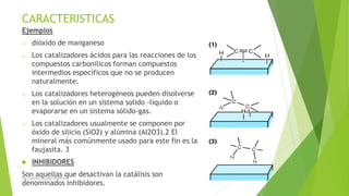 CARACTERISTICAS
Ejemplos
o dióxido de manganeso
o Los catalizadores ácidos para las reacciones de los
compuestos carbonilicos forman compuestos
intermedios específicos que no se producen
naturalmente.
o Los catalizadores heterogéneos pueden disolverse
en la solución en un sistema solido -líquido o
evaporarse en un sistema sólido-gas.
o Los catalizadores usualmente se componen por
óxido de silicio (SiO2) y alúmina (Al2O3).2 El
mineral más comúnmente usado para este fin es la
faujasita. 3
 INHIBIDORES
Son aquellas que desactivan la catálisis son
denominados inhibidores.
Ing. Yulenny Lavayen Baldiviezo
 