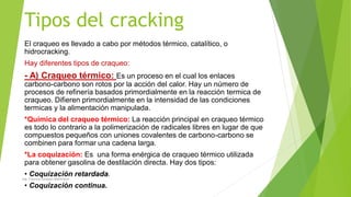 Tipos del cracking
El craqueo es llevado a cabo por métodos térmico, catalítico, o
hidrocracking.
Hay diferentes tipos de craqueo:
- A) Craqueo térmico: Es un proceso en el cual los enlaces
carbono-carbono son rotos por la acción del calor. Hay un número de
procesos de refinería basados primordialmente en la reacción termica de
craqueo. Difieren primordialmente en la intensidad de las condiciones
termicas y la alimentación manipulada.
*Química del craqueo térmico: La reacción principal en craqueo térmico
es todo lo contrario a la polimerización de radicales libres en lugar de que
compuestos pequeños con uniones covalentes de carbono-carbono se
combinen para formar una cadena larga.
*La coquización: Es una forma enérgica de craqueo térmico utilizada
para obtener gasolina de destilación directa. Hay dos tipos:
• Coquización retardada.
• Coquización continua.
Ing. Yulenny Lavayen Baldiviezo
 