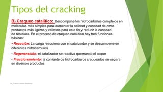 Tipos del cracking
B) Craqueo catalítico: Descompone los hidrocarburos complejos en
moléculas más simples para aumentar la calidad y cantidad de otros
productos más ligeros y valiosos para este fin y reducir la cantidad
de residuos. En el proceso de craqueo catalítico hay tres funciones
básicas:
• Reacción: La carga reacciona con el catalizador y se descompone en
diferentes hidrocarburos
• Regeneración: el catalizador se reactiva quemando el coque
• Fraccionamiento: la corriente de hidrocarburos craqueados se separa
en diversos productos
Ing. Yulenny Lavayen Baldiviezo
 