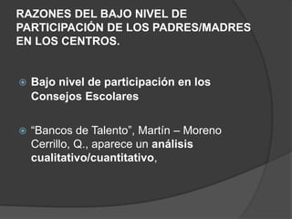 RAZONES DEL BAJO NIVEL DE
PARTICIPACIÓN DE LOS PADRES/MADRES
EN LOS CENTROS.
 Bajo nivel de participación en los
Consejos Escolares
 “Bancos de Talento”, Martín – Moreno
Cerrillo, Q., aparece un análisis
cualitativo/cuantitativo,
 