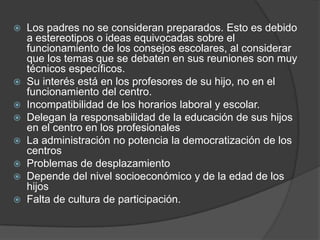  Los padres no se consideran preparados. Esto es debido
a estereotipos o ideas equivocadas sobre el
funcionamiento de los consejos escolares, al considerar
que los temas que se debaten en sus reuniones son muy
técnicos específicos.
 Su interés está en los profesores de su hijo, no en el
funcionamiento del centro.
 Incompatibilidad de los horarios laboral y escolar.
 Delegan la responsabilidad de la educación de sus hijos
en el centro en los profesionales
 La administración no potencia la democratización de los
centros
 Problemas de desplazamiento
 Depende del nivel socioeconómico y de la edad de los
hijos
 Falta de cultura de participación.
 