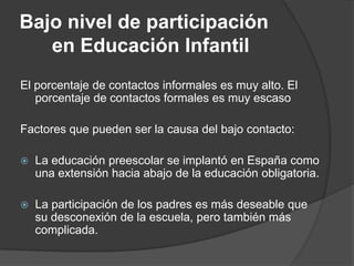 Bajo nivel de participación
en Educación Infantil
El porcentaje de contactos informales es muy alto. El
porcentaje de contactos formales es muy escaso
Factores que pueden ser la causa del bajo contacto:
 La educación preescolar se implantó en España como
una extensión hacia abajo de la educación obligatoria.
 La participación de los padres es más deseable que
su desconexión de la escuela, pero también más
complicada.
 
