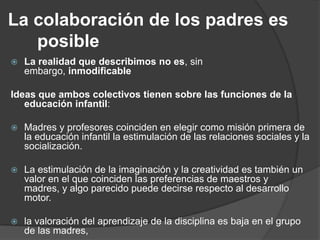 La colaboración de los padres es
posible
 La realidad que describimos no es, sin
embargo, inmodificable
Ideas que ambos colectivos tienen sobre las funciones de la
educación infantil:
 Madres y profesores coinciden en elegir como misión primera de
la educación infantil la estimulación de las relaciones sociales y la
socialización.
 La estimulación de la imaginación y la creatividad es también un
valor en el que coinciden las preferencias de maestros y
madres, y algo parecido puede decirse respecto al desarrollo
motor.
 la valoración del aprendizaje de la disciplina es baja en el grupo
de las madres,
 