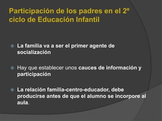 Participación de los padres en el 2º
ciclo de Educación Infantil
 La familia va a ser el primer agente de
socialización
 Hay que establecer unos cauces de información y
participación
 La relación familia-centro-educador, debe
producirse antes de que el alumno se incorpore al
aula.
 