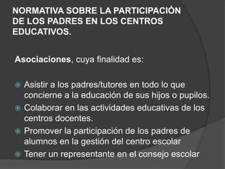 NORMATIVA SOBRE LA PARTICIPACIÓN
DE LOS PADRES EN LOS CENTROS
EDUCATIVOS.
Asociaciones, cuya finalidad es:
 Asistir a los padres/tutores en todo lo que
concierne a la educación de sus hijos o pupilos.
 Colaborar en las actividades educativas de los
centros docentes.
 Promover la participación de los padres de
alumnos en la gestión del centro escolar
 Tener un representante en el consejo escolar
 