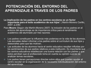 POTENCIACIÓN DEL ENTORNO DEL
APRENDIZAJE A TRAVES DE LOS PADRES
La implicación de los padres en los centros escolares es un factor
importante para el éxito académico de sus hijos” ( Martín-Moreno Cerillo,
2007, p.236)
Para Moore (Según cita Martín-Moreno 2007) la inclusión de los padres en el
entorno del aprendizaje es de importancia crítica para el rendimiento
académico del alumnado por tres razones:
 Los padres constituyen la influencia más poderosa en la vida de los alumnos.
Las escuelas deben informar a los padres sobre el currículum de sus hijos y
asesorarles para que les motiven.
 Las actitudes de los alumnos hacia el centro educativo resultan influidas por
los sentimientos de sus padres relativos a esta institución. Es importante que
los centros educativos establezcan una buena relación con los padres y que
estos perciban que el profesorado toma en cuenta su opinión cuando se
analizan temas escolares.
 Los padres tienen percepciones directas sobre ellos que pueden ayudar al
centro escolar en la organización de la necesaria individualización del entorno
del aprendizaje.
 