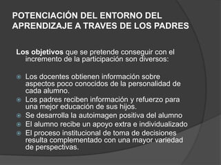 POTENCIACIÓN DEL ENTORNO DEL
APRENDIZAJE A TRAVES DE LOS PADRES
Los objetivos que se pretende conseguir con el
incremento de la participación son diversos:
 Los docentes obtienen información sobre
aspectos poco conocidos de la personalidad de
cada alumno.
 Los padres reciben información y refuerzo para
una mejor educación de sus hijos.
 Se desarrolla la autoimagen positiva del alumno
 El alumno recibe un apoyo extra e individualizado
 El proceso institucional de toma de decisiones
resulta complementado con una mayor variedad
de perspectivas.
 