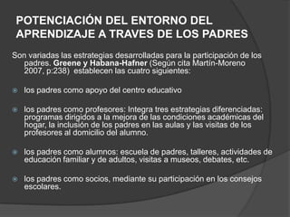 POTENCIACIÓN DEL ENTORNO DEL
APRENDIZAJE A TRAVES DE LOS PADRES
Son variadas las estrategias desarrolladas para la participación de los
padres. Greene y Habana-Hafner (Según cita Martín-Moreno
2007, p:238) establecen las cuatro siguientes:
 los padres como apoyo del centro educativo
 los padres como profesores: Integra tres estrategias diferenciadas:
programas dirigidos a la mejora de las condiciones académicas del
hogar, la inclusión de los padres en las aulas y las visitas de los
profesores al domicilio del alumno.
 los padres como alumnos: escuela de padres, talleres, actividades de
educación familiar y de adultos, visitas a museos, debates, etc.
 los padres como socios, mediante su participación en los consejos
escolares.
 