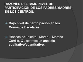 RAZONES DEL BAJO NIVEL DE
PARTICIPACIÓN DE LOS PADRES/MADRES
EN LOS CENTROS.
 Bajo nivel de participación en los
Consejos Escolares
 “Bancos de Talento”, Martín – Moreno
Cerrillo, Q., aparece un análisis
cualitativo/cuantitativo,
 