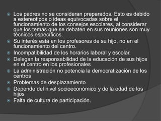  Los padres no se consideran preparados. Esto es debido
a estereotipos o ideas equivocadas sobre el
funcionamiento de los consejos escolares, al considerar
que los temas que se debaten en sus reuniones son muy
técnicos específicos.
 Su interés está en los profesores de su hijo, no en el
funcionamiento del centro.
 Incompatibilidad de los horarios laboral y escolar.
 Delegan la responsabilidad de la educación de sus hijos
en el centro en los profesionales
 La administración no potencia la democratización de los
centros
 Problemas de desplazamiento
 Depende del nivel socioeconómico y de la edad de los
hijos
 Falta de cultura de participación.
 