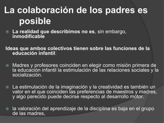 La colaboración de los padres es
posible
 La realidad que describimos no es, sin embargo,
inmodificable
Ideas que ambos colectivos tienen sobre las funciones de la
educación infantil:
 Madres y profesores coinciden en elegir como misión primera de
la educación infantil la estimulación de las relaciones sociales y la
socialización.
 La estimulación de la imaginación y la creatividad es también un
valor en el que coinciden las preferencias de maestros y madres,
y algo parecido puede decirse respecto al desarrollo motor.
 la valoración del aprendizaje de la disciplina es baja en el grupo
de las madres,
 